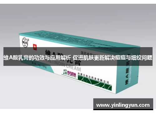 维A酸乳膏的功效与应用解析 促进肌肤更新解决痘痘与细纹问题