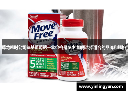 尊龙凯时公司氨基葡萄糖一盒价格是多少 如何选择适合的品牌和规格