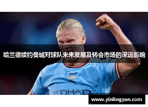 哈兰德续约曼城对球队未来发展及转会市场的深远影响